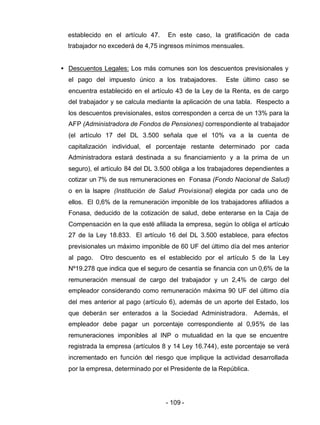 - 109 -
establecido en el artículo 47. En este caso, la gratificación de cada
trabajador no excederá de 4,75 ingresos mínimos mensuales.
• Descuentos Legales: Los más comunes son los descuentos previsionales y
el pago del impuesto único a los trabajadores. Este último caso se
encuentra establecido en el artículo 43 de la Ley de la Renta, es de cargo
del trabajador y se calcula mediante la aplicación de una tabla. Respecto a
los descuentos previsionales, estos corresponden a cerca de un 13% para la
AFP (Administradora de Fondos de Pensiones) correspondiente al trabajador
(el artículo 17 del DL 3.500 señala que el 10% va a la cuenta de
capitalización individual, el porcentaje restante determinado por cada
Administradora estará destinada a su financiamiento y a la prima de un
seguro), el artículo 84 del DL 3.500 obliga a los trabajadores dependientes a
cotizar un 7% de sus remuneraciones en Fonasa (Fondo Nacional de Salud)
o en la Isapre (Institución de Salud Provisional) elegida por cada uno de
ellos. El 0,6% de la remuneración imponible de los trabajadores afiliados a
Fonasa, deducido de la cotización de salud, debe enterarse en la Caja de
Compensación en la que esté afiliada la empresa, según lo obliga el artículo
27 de la Ley 18.833. El artículo 16 del DL 3.500 establece, para efectos
previsionales un máximo imponible de 60 UF del último día del mes anterior
al pago. Otro descuento es el establecido por el artículo 5 de la Ley
Nº19.278 que indica que el seguro de cesantía se financia con un 0,6% de la
remuneración mensual de cargo del trabajador y un 2,4% de cargo del
empleador considerando como remuneración máxima 90 UF del último día
del mes anterior al pago (artículo 6), además de un aporte del Estado, los
que deberán ser enterados a la Sociedad Administradora. Además, el
empleador debe pagar un porcentaje correspondiente al 0,95% de las
remuneraciones imponibles al INP o mutualidad en la que se encuentre
registrada la empresa (artículos 8 y 14 Ley 16.744), este porcentaje se verá
incrementado en función del riesgo que implique la actividad desarrollada
por la empresa, determinado por el Presidente de la República.
 