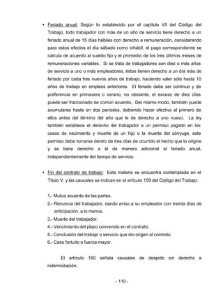 - 110 -
• Feriado anual: Según lo establecido por el capítulo VII del Código del
Trabajo, todo trabajador con más de un año de servicio tiene derecho a un
feriado anual de 15 días hábiles con derecho a remuneración, considerando
para estos efectos el día sábado como inhábil, el pago correspondiente se
calcula de acuerdo al sueldo fijo y el promedio de los tres últimos meses de
remuneraciones variables. Si se trata de trabajadores con diez o más años
de servicio a uno o más empleadores, éstos tienen derecho a un día más de
feriado por cada tres nuevos años de trabajo, haciendo valer sólo hasta 10
años de trabajo en empleos anteriores. El feriado debe ser continuo y de
preferencia en primavera o verano, no obstante, el exceso de diez días
puede ser fraccionado de común acuerdo. Del mismo modo, también puede
acumularse hasta en dos períodos, debiendo hacer efectivo el primero de
ellos antes del término del año que le de derecho a uno nuevo. La ley
también establece el derecho del trabajador a un permiso pagado en los
casos de nacimiento y muerte de un hijo o la muerte del cónyuge, este
permiso debe tomarse dentro de tres días de ocurrido el hecho que lo origine
y se tiene derecho a él de manera adicional al feriado anual,
independientemente del tiempo de servicio.
• Fin del contrato de trabajo: Esta materia se encuentra contemplada en el
Título V, y las causales se indican en el artículo 159 del Código del Trabajo:
1.- Mutuo acuerdo de las partes.
2.- Renuncia del trabajador, dando aviso a su empleador con treinta días de
anticipación, a lo menos.
3.- Muerte del trabajador.
4.- Vencimiento del plazo convenido en el contrato.
5.- Conclusión del trabajo o servicio que dio origen al contrato.
6.- Caso fortuito o fuerza mayor.
El artículo 160 señala causales de despido sin derecho a
indemnización:
 