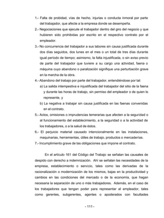 - 111 -
1.- Falta de probidad, vías de hecho, injurias o conducta inmoral por parte
del trabajador, que afecte a la empresa donde se desempeña.
2.- Negociaciones que ejecute el trabajador dentro del giro del negocio y que
hubieren sido prohibidas por escrito en el respectivo contrato por el
empleador.
3.- No concurrencia del trabajador a sus labores sin causa justificada durante
dos días seguidos, dos lunes en el mes o un total de tres días durante
igual período de tiempo; asimismo, la falta injustificada, o sin aviso previo
de parte del trabajador que tuviere a su cargo una actividad, faena o
máquina cuyo abandono o paralización signifique una perturbación grave
en la marcha de la obra.
4.- Abandono del trabajo por parte del trabajador, entendiéndose por tal:
a) La salida intempestiva e injustificada del trabajador del sitio de la faena
y durante las horas de trabajo, sin permiso del empleador o de quien lo
represente, y
b) La negativa a trabajar sin causa justificada en las faenas convenidas
en el contrato.
5.- Actos, omisiones o imprudencias temerarias que afecten a la seguridad o
al funcionamiento del establecimiento, a la seguridad o a la actividad de
los trabajadores, o a la salud de éstos.
6.- El perjuicio material causado intencionalmente en las instalaciones,
maquinarias, herramientas, útiles de trabajo, productos o mercaderías.
7.- Incumplimiento grave de las obligaciones que impone el contrato.
En el artículo 161 del Código del Trabajo se señalan las causales de
despido con derecho a indemnización. Ahí se señalan las necesidades de la
empresa, establecimiento o servicio, tales como las derivadas de la
racionalización o modernización de los mismos, bajas en la productividad y
cambios en las condiciones del mercado o de la economía, que hagan
necesaria la separación de uno o más trabajadores. Además, en el caso de
los trabajadores que tengan poder para representar al empleador, tales
como gerentes, subgerentes, agentes o apoderados con facultades
 