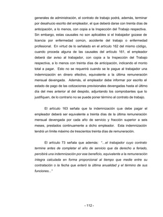 - 112 -
generales de administración, el contrato de trabajo podrá, además, terminar
por desahucio escrito del empleador, el que deberá darse con treinta días de
anticipación, a lo menos, con copia a la Inspección del Trabajo respectiva.
Sin embargo, estas causales no son aplicables si el trabajador gozase de
licencia por enfermedad común, accidente del trabajo o enfermedad
profesional. En virtud de lo señalado en el artículo 162 del mismo código,
cuando proceda alguna de las causales del artículo 161, el empleador
deberá dar aviso al trabajador, con copia a la Inspección del Trabajo
respectiva, a lo menos con treinta días de anticipación, indicando el monto
total a pagar. Esto no se requerirá cuando se le pague al trabajador una
indemnización en dinero efectivo, equivalente a la última remuneración
mensual devengada. Además, el empleador debe informar por escrito el
estado de pago de las cotizaciones previsionales devengadas hasta el último
día del mes anterior al del despido, adjuntando los comprobantes que lo
justifiquen, de lo contrario no se puede poner término al contrato de trabajo.
El artículo 163 señala que la indemnización que debe pagar el
empleador deberá ser equivalente a treinta días de la última remuneración
mensual devengada por cada año de servicio y fracción superior a seis
meses, prestados continuamente a dicho empleador. Esta indemnización
tendrá un límite máximo de trescientos treinta días de remuneración.
El artículo 73 señala que además: “…el trabajador cuyo contrato
termine antes de completar el año de servicio que da derecho a feriado,
percibirá una indemnización por ese beneficio, equivalente a la remuneración
íntegra calculada en forma proporcional al tiempo que medie entre su
contratación o la fecha que enteró la última anualidad y el término de sus
funciones...”
 