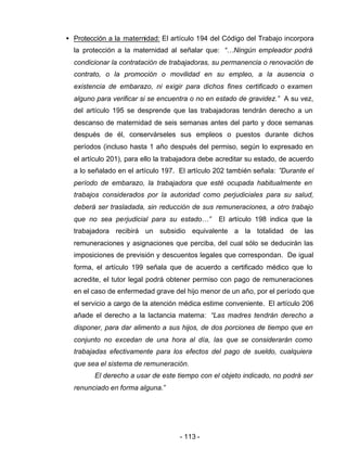 - 113 -
• Protección a la maternidad: El artículo 194 del Código del Trabajo incorpora
la protección a la maternidad al señalar que: “…Ningún empleador podrá
condicionar la contratación de trabajadoras, su permanencia o renovación de
contrato, o la promoción o movilidad en su empleo, a la ausencia o
existencia de embarazo, ni exigir para dichos fines certificado o examen
alguno para verificar si se encuentra o no en estado de gravidez.” A su vez,
del artículo 195 se desprende que las trabajadoras tendrán derecho a un
descanso de maternidad de seis semanas antes del parto y doce semanas
después de él, conservárseles sus empleos o puestos durante dichos
períodos (incluso hasta 1 año después del permiso, según lo expresado en
el artículo 201), para ello la trabajadora debe acreditar su estado, de acuerdo
a lo señalado en el artículo 197. El artículo 202 también señala: ”Durante el
período de embarazo, la trabajadora que esté ocupada habitualmente en
trabajos considerados por la autoridad como perjudiciales para su salud,
deberá ser trasladada, sin reducción de sus remuneraciones, a otro trabajo
que no sea perjudicial para su estado…” El artículo 198 indica que la
trabajadora recibirá un subsidio equivalente a la totalidad de las
remuneraciones y asignaciones que perciba, del cual sólo se deducirán las
imposiciones de previsión y descuentos legales que correspondan. De igual
forma, el artículo 199 señala que de acuerdo a certificado médico que lo
acredite, el tutor legal podrá obtener permiso con pago de remuneraciones
en el caso de enfermedad grave del hijo menor de un año, por el período que
el servicio a cargo de la atención médica estime conveniente. El artículo 206
añade el derecho a la lactancia materna: “Las madres tendrán derecho a
disponer, para dar alimento a sus hijos, de dos porciones de tiempo que en
conjunto no excedan de una hora al día, las que se considerarán como
trabajadas efectivamente para los efectos del pago de sueldo, cualquiera
que sea el sistema de remuneración.
El derecho a usar de este tiempo con el objeto indicado, no podrá ser
renunciado en forma alguna.”
 