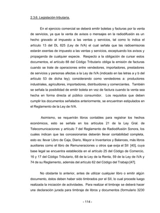 - 114 -
2.3.6. Legislación tributaria.
En el ejercicio comercial se deberá emitir boletas y facturas por la venta
de servicios, ya que la venta de avisos o mensajes en la radiodifusión es un
hecho gravado al impuesto a las ventas y servicios, tal como lo indica el
artículo 13 del DL 825 (Ley de IVA) el cual señala que las radioemisoras
estarán exentas de impuesto a las ventas y servicios, exceptuando los avisos y
propaganda de cualquier especie. Respecto a la obligación de cursar estos
documentos, el artículo 88 del Código Tributario obliga la emisión de facturas
cuando se trate de operaciones entre vendedores, importadores, prestadores
de servicios y personas afectas a la Ley de IVA (indicado en las letras a y b del
artículo 53 de dicha ley); considerando como vendedores a: productores
industriales, agricultores, importadores, distribuidores y comerciantes. También
se señala la posibilidad de emitir boleta en vez de factura cuando la venta sea
hecha en forma directa al público consumidor. Los requisitos que deben
cumplir los documentos señalados anteriormente, se encuentran estipulados en
el Reglamento de la Ley de IVA.
Asimismo, se requerirán libros contables para registrar los hechos
económicos, esto se señala en los artículos 21 de la Ley Gral. de
Telecomunicaciones y artículo 7 del Reglamento de Radiodifusión Sonora, los
cuales indican que las concesionarias deberán llevar contabilidad completa,
esto es: llevar Libro de Caja, Diario, Mayor e Inventarios y Balances, más libros
auxiliares como el libro de Remuneraciones u otros que exija el SII [40], cuya
base legal se encuentra establecida en el artículo 25 del Código de Comercio,
16 y 17 del Código Tributario, 68 de la Ley de la Renta, 59 de la Ley de IVA y
74 de su Reglamento, además del artículo 62 del Código del Trabajo [47].
No obstante lo anterior, antes de utilizar cualquier libro o emitir algún
documento, éstos deben haber sido timbrados por el SII, lo cual procede luego
realizada la iniciación de actividades. Para realizar el timbraje se deberá hacer
una declaración jurada para timbraje de libros y documentos (formulario 3230
 