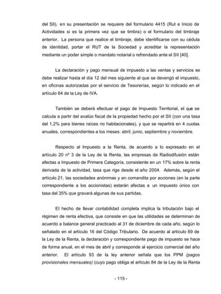 - 115 -
del SII), en su presentación se requiere del formulario 4415 (Rut e Inicio de
Actividades si es la primera vez que se timbra) o el formulario del timbraje
anterior. La persona que realice el timbraje, debe identificarse con su cédula
de identidad, portar el RUT de la Sociedad y acreditar la representación
mediante un poder simple o mandato notarial o refrendado ante el SII [40].
La declaración y pago mensual de impuesto a las ventas y servicios se
debe realizar hasta el día 12 del mes siguiente al que se devengó el impuesto,
en oficinas autorizadas por el servicio de Tesorerías, según lo indicado en el
artículo 64 de la Ley de IVA.
También se deberá efectuar el pago de Impuesto Territorial, el que se
calcula a partir del avalúo fiscal de la propiedad hecho por el SII (con una tasa
del 1,2% para bienes raíces no habitacionales), y que se repartirá en 4 cuotas
anuales, correspondientes a los meses: abril, junio, septiembre y noviembre.
Respecto al Impuesto a la Renta, de acuerdo a lo expresado en el
artículo 20 nº 3 de la Ley de la Renta, las empresas de Radiodifusión están
afectas a Impuesto de Primera Categoría, consistente en un 17% sobre la renta
derivada de la actividad, tasa que rige desde el año 2004. Además, según el
artículo 21, las sociedades anónimas y en comandita por acciones (en la parte
correspondiente a los accionistas) estarán afectas a un impuesto único con
tasa del 35% que gravará algunas de sus partidas.
El hecho de llevar contabilidad completa implica la tributación bajo el
régimen de renta efectiva, que consiste en que las utilidades se determinan de
acuerdo a balance general practicado al 31 de diciembre de cada año, según lo
señalado en el artículo 16 del Código Tributario. De acuerdo al artículo 69 de
la Ley de la Renta, la declaración y correspondiente pago de impuesto se hace
de forma anual, en el mes de abril y corresponde al ejercicio comercial del año
anterior. El artículo 93 de la ley anterior señala que los PPM (pagos
provisionales mensuales) (cuyo pago obliga el artículo 84 de la Ley de la Renta
 