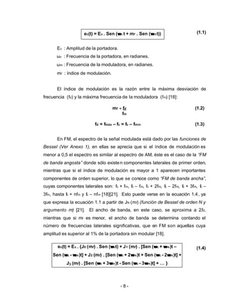- 8 -
ec(t) = Ec . {J0 (mf) . Sen (ωωct) + J1 (mf) . [Sen (ωωc + ωωm)t –
Sen (ωωc - ωωm)t] + J2 (mf) . [Sen (ωωc + 2ωωm)t + Sen (ωωc - 2ωωm)t] +
J3 (mf) . [Sen (ωωc + 3ωωm)t - Sen (ωωc - 3ωωm)t] + … }
ec(t) = Ec . Sen (ωωc t + mf . Sen (ωωmt)) (1.1)
Ec : Amplitud de la portadora.
ωc : Frecuencia de la portadora, en radianes.
ωm : Frecuencia de la moduladora, en radianes.
mf : índice de modulación.
El índice de modulación es la razón entre la máxima desviación de
frecuencia (fd) y la máxima frecuencia de la moduladora (fm) [18]:
En FM, el espectro de la señal modulada está dado por las funciones de
Bessel (Ver Anexo 1), en ellas se aprecia que si el índice de modulación es
menor a 0,5 el espectro es similar al espectro de AM, éste es el caso de la “FM
de banda angosta” donde sólo existen componentes laterales de primer orden,
mientras que si el índice de modulación es mayor a 1 aparecen importantes
componentes de orden superior, lo que se conoce como “FM de banda ancha”,
cuyas componentes laterales son: fc + fm, fc – fm, fc + 2fm, fc – 2fm, fc + 3fm, fc –
3fm, hasta fc + nfm y fc – nfm [18][21]. Esto puede verse en la ecuación 1.4, ya
que expresa la ecuación 1.1 a partir de JN (mf) (función de Bessel de orden N y
argumento mf) [21]. El ancho de banda, en este caso, se aproxima a 2.fd,
mientras que si mf es menor, el ancho de banda se determina contando el
número de frecuencias laterales significativas, que en FM son aquellas cuya
amplitud es superior al 1% de la portadora sin modular [18].
(1.4)
mf = fd (1.2)
fm
fd = fmáx – fc = fc – fmín (1.3)
 