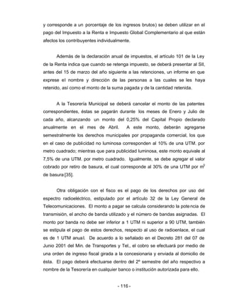 - 116 -
y corresponde a un porcentaje de los ingresos brutos) se deben utilizar en el
pago del Impuesto a la Renta e Impuesto Global Complementario al que están
afectos los contribuyentes individualmente.
Además de la declaración anual de impuestos, el artículo 101 de la Ley
de la Renta indica que cuando se retenga impuesto, se deberá presentar al SII,
antes del 15 de marzo del año siguiente a las retenciones, un informe en que
exprese el nombre y dirección de las personas a las cuales se les haya
retenido, así como el monto de la suma pagada y de la cantidad retenida.
A la Tesorería Municipal se deberá cancelar el monto de las patentes
correspondientes, éstas se pagarán durante los meses de Enero y Julio de
cada año, alcanzando un monto del 0,25% del Capital Propio declarado
anualmente en el mes de Abril. A este monto, deberán agregarse
semestralmente los derechos municipales por propaganda comercial, los que
en el caso de publicidad no luminosa corresponden al 10% de una UTM. por
metro cuadrado; mientras que para publicidad luminosa, este monto equivale al
7,5% de una UTM. por metro cuadrado. Igualmente, se debe agregar el valor
cobrado por retiro de basura, el cual corresponde al 30% de una UTM por m3
de basura [35].
Otra obligación con el fisco es el pago de los derechos por uso del
espectro radioeléctrico, estipulado por el artículo 32 de la Ley General de
Telecomunicaciones. El monto a pagar se calcula considerando la potencia de
transmisión, el ancho de banda utilizado y el número de bandas asignadas. El
monto por banda no debe ser inferior a 1 UTM ni superior a 90 UTM, también
se estipula el pago de estos derechos, respecto al uso de radioenlace, el cual
es de 1 UTM anual. De acuerdo a lo señalado en el Decreto 281 del 07 de
Junio 2001 del Min. de Transportes y Tel., el cobro se efectuará por medio de
una orden de ingreso fiscal girada a la concesionaria y enviada al domicilio de
ésta. El pago deberá efectuarse dentro del 2º semestre del año respectivo a
nombre de la Tesorería en cualquier banco o institución autorizada para ello.
 
