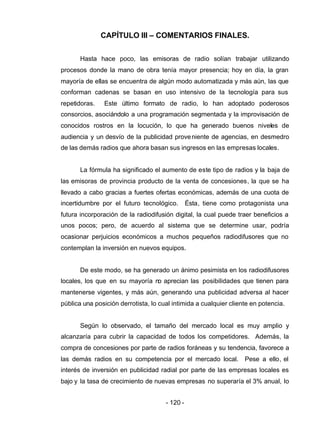 - 120 -
CAPÍTULO III – COMENTARIOS FINALES.
Hasta hace poco, las emisoras de radio solían trabajar utilizando
procesos donde la mano de obra tenía mayor presencia; hoy en día, la gran
mayoría de ellas se encuentra de algún modo automatizada y más aún, las que
conforman cadenas se basan en uso intensivo de la tecnología para sus
repetidoras. Este último formato de radio, lo han adoptado poderosos
consorcios, asociándolo a una programación segmentada y la improvisación de
conocidos rostros en la locución, lo que ha generado buenos niveles de
audiencia y un desvío de la publicidad proveniente de agencias, en desmedro
de las demás radios que ahora basan sus ingresos en las empresas locales.
La fórmula ha significado el aumento de este tipo de radios y la baja de
las emisoras de provincia producto de la venta de concesiones, la que se ha
llevado a cabo gracias a fuertes ofertas económicas, además de una cuota de
incertidumbre por el futuro tecnológico. Ésta, tiene como protagonista una
futura incorporación de la radiodifusión digital, la cual puede traer beneficios a
unos pocos; pero, de acuerdo al sistema que se determine usar, podría
ocasionar perjuicios económicos a muchos pequeños radiodifusores que no
contemplan la inversión en nuevos equipos.
De este modo, se ha generado un ánimo pesimista en los radiodifusores
locales, los que en su mayoría no aprecian las posibilidades que tienen para
mantenerse vigentes, y más aún, generando una publicidad adversa al hacer
pública una posición derrotista, lo cual intimida a cualquier cliente en potencia.
Según lo observado, el tamaño del mercado local es muy amplio y
alcanzaría para cubrir la capacidad de todos los competidores. Además, la
compra de concesiones por parte de radios foráneas y su tendencia, favorece a
las demás radios en su competencia por el mercado local. Pese a ello, el
interés de inversión en publicidad radial por parte de las empresas locales es
bajo y la tasa de crecimiento de nuevas empresas no superaría el 3% anual, lo
 