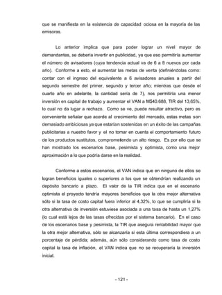 - 121 -
que se manifiesta en la existencia de capacidad ociosa en la mayoría de las
emisoras.
Lo anterior implica que para poder lograr un nivel mayor de
demandantes, se debería invertir en publicidad, ya que eso permitiría aumentar
el número de avisadores (cuya tendencia actual va de 6 a 8 nuevos por cada
año). Conforme a esto, el aumentar las metas de venta (definiéndolas como:
contar con el ingreso del equivalente a 6 avisadores anuales a partir del
segundo semestre del primer, segundo y tercer año; mientras que desde el
cuarto año en adelante, la cantidad sería de 7), nos permitiría una menor
inversión en capital de trabajo y aumentar el VAN a M$40.688, TIR del 13,65%,
lo cual no da lugar a rechazo. Como se ve, puede resultar atractivo, pero es
conveniente señalar que acorde al crecimiento del mercado, estas metas son
demasiado ambiciosas ya que estarían sostenidas en un éxito de las campañas
publicitarias a nuestro favor y el no tomar en cuenta el comportamiento futuro
de los productos sustitutos, comprometiendo un alto riesgo. Es por ello que se
han mostrado los escenarios base, pesimista y optimista, como una mejor
aproximación a lo que podría darse en la realidad.
Conforme a estos escenarios, el VAN indica que en ninguno de ellos se
logran beneficios iguales o superiores a los que se obtendrían realizando un
depósito bancario a plazo. El valor de la TIR indica que en el escenario
optimista el proyecto tendría mayores beneficios que la otra mejor alternativa
sólo si la tasa de costo capital fuera inferior al 4,32%, lo que se cumpliría si la
otra alternativa de inversión estuviese asociada a una tasa de hasta un 1,27%
(lo cual está lejos de las tasas ofrecidas por el sistema bancario). En el caso
de los escenarios base y pesimista, la TIR que asegura rentabilidad mayor que
la otra mejor alternativa, sólo se alcanzaría si esta última correspondiera a un
porcentaje de pérdida; además, aún sólo considerando como tasa de costo
capital la tasa de inflación, el VAN indica que no se recuperaría la inversión
inicial.
 