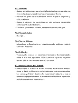 A.2.1. Objetivos:
• Conocer los hábitos de consumo hacia la Radiodifusión en comparación con
otros medios de comunicación masivos en la ciudad de Osorno.
• Visualizar los gustos de los auditores en relación a tipos de programas y
música preferidos.
• Conocer la valoración que los auditores dan a los medios de comunicación
existentes en la ciudad de Osorno.
• Conocer la opinión de los auditores, acerca de la RadiodifusiónDigital.
A.2.2. Tipo de Estudio:
• Descriptivo.
A.2.3. Técnica Utilizada:
• Aplicación de un Cuestionario con preguntas cerradas y abiertas, mediante
Entrevistas Personales.
A.2.4. Población:
• Todas aquellas personas con residencia en la ciudad de Osorno con edades
desde 15 a 79 años, equivalente a 99.520 personas según una proyección
hecha a partir de los dos últimos censos (1992/2002).
A.2.5. Diseño y Tamaño de la Muestra:
• Para configurar la muestra, se recurrió a un mapa actualizado de la ciudad,
el cual se dividió en 11 sectores, de los cuales se enumeraron sus cuadras.
Los sectores y el número de elementos muestrales en cada uno de ellos, se
determinaron proporcionalmente de acuerdo a la distribución de la población,
según lo mostrado en la siguiente figura:
 