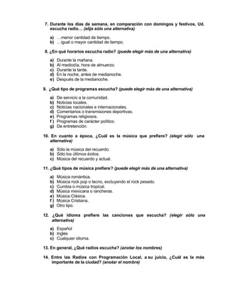 7. Durante los días de semana, en comparación con domingos y festivos, Ud.
escucha radio… (elija sólo una alternativa)
a) …menor cantidad de tiempo.
b) …igual o mayor cantidad de tiempo.
8. ¿En qué horarios escucha radio? (puede elegir más de una alternativa)
a) Durante la mañana.
b) Al mediodía, hora de almuerzo.
c) Durante la tarde.
d) En la noche, antes de medianoche.
e) Después de la medianoche.
9. ¿Qué tipo de programas escucha? (puede elegir más de una alternativa)
a) De servicio a la comunidad.
b) Noticias locales.
c) Noticias nacionales e internacionales.
d) Comentarios o transmisiones deportivas.
e) Programas religiosos.
f ) Programas de carácter político.
g) De entretención.
10. En cuanto a época, ¿Cuál es la música que prefiere? (elegir sólo una
alternativa)
a) Sólo la música del recuerdo.
b) Sólo los últimos éxitos.
c) Música del recuerdo y actual.
11. ¿Qué tipos de música prefiere? (puede elegir más de una alternativa)
a) Música romántica.
b) Música rock pop o tecno, excluyendo el rock pesado.
c) Cumbia o música tropical.
d) Música mexicana o rancheras.
e) Música Clásica.
f ) Música Cristiana.
g) Otro tipo.
12. ¿Qué idioma prefiere las canciones que escucha? (elegir sólo una
alternativa)
a) Español
b) Inglés
c) Cualquier idioma.
13. En general, ¿Qué radios escucha? (anotar los nombres)
14. Entre las Radios con Programación Local, a su juicio, ¿Cuál es la más
importante de la ciudad? (anotar el nombre)
 