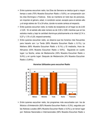 • Entre quienes escuchan radio, los Días de Semana se dedica igual o mayor
tiempo a esto (70% Muestra Escuchan Radio ± 9,0%), en comparación con
los días Domingos o Festivos. Esto se mantiene en todo tipo de personas,
sin importar el género, edad, ni condición social, excepto para el estrato alto
y el rango etáreo de 15 a 24 años, donde no existe certeza al respecto.
• Entre quienes escuchan radio, la media de receptores en el hogar es de 2,05
± 0,20. En el estrato alto este número es de 3,50 ± 0,89; mientras que en los
estratos medio y bajo la cantidad disminuye prácticamente a la mitad (2,14 ±
0,27 y 1,75 ± 0,25; respectivamente).
• Entre quienes escuchan radio, se observa que los horarios más frecuentes
para hacerlo son: La Tarde (69% Muestra Escuchan Radio ± 9,1%), La
Mañana (68% Muestra Escuchan Radio ± 9,1%) y El mediodía, Hora de
Almuerzo (53% Muestra Escuchan Radio ± 9,8%). Siguiendo en cuarto
lugar: La Noche, antes de Medianoche (35% Muestra Escuchan Radio ±
9,4%) y en quinto lugar: Después de Medianoche (4% Muestra Escuchan
Radio ± 3,84%).
• Entre quienes escuchan radio, los programas más escuchados son los de
Música o Entretención (92% Muestra Escuchan Radio ± 5,3%), seguidos por
las Noticias Locales (66% Muestra Escuchan Radio ± 9,3%) y en tercer lugar
por: Noticias Nacionales e Internacionales (46% Muestra Escuchan Radio ±
Horarios Utilizados para escuchar Radio
53
69
4
35
68
0
10
20
30
40
50
60
70
80
Mañana Mediodía Tarde Noche Trasnoche
%MuestraEscuchanRadio(100)
 