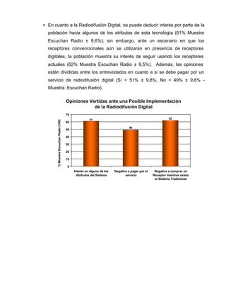 • En cuanto a la Radiodifusión Digital, se puede deducir interés por parte de la
población hacia algunos de los atributos de esta tecnología (61% Muestra
Escuchan Radio ± 9,6%); sin embargo, ante un escenario en que los
receptores convencionales aún se utilizaran en presencia de receptores
digitales, la población muestra su interés de seguir usando los receptores
actuales (62% Muestra Escuchan Radio ± 9,5%). Además, las opiniones
están divididas entre los entrevistados en cuanto a si se debe pagar por un
servicio de radiodifusión digital (Sí = 51% ± 9,8%, No = 49% ± 9,8% -
Muestra: Escuchan Radio).
6261
49
0
10
20
30
40
50
60
70
Interés en alguno de los
Atributos del Sistema
Negativa a pagar por el
servicio
Negativa a comprar un
Receptor mientras exista
el Sistema Tradicional
%MuestraEscuchanRadio(100)
Opiniones Vertidas ante una Posible Implementación
de la Radiodifusión Digital
 