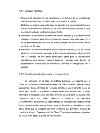 A.4.1. Objetivos Acústicos.
• Proponer la ubicación de las edificaciones, en función de las condiciones
acústicas-ambientales más favorables para nuestra actividad.
• Distribuir las distintas dependencias, de acuerdo a la funcionalidad interna y
con el fin de reducir la transmisión de ruido desde locales ruidosos a otros
que requieran bajos niveles de ruido de fondo.
• Determinar el aislamiento acústico del Edificio Estudios y sus dependencias
interiores, conforme a las recomendaciones reunidas para cada caso, con el
fin de garantizar niveles de ruido de fondo, acordes con la actividad a realizar
en cada una de ellas.
• Determinar el acondicionamiento acústico de los locutorios y sala de control,
eligiendo recubrimientos interiores y dimensiones adecuadas a los recintos,
con la finalidad de que estas salas sean aptas para la radiodifusión,
cumpliendo con algunas recomendaciones reunidas para tiempo de
reverberación, distribución de frecuencias modales e inteligibilidad de la
palabra.
A.4.2. Condiciones Ambientales para el emplazamiento.
En particular, en el caso del Edificio Estudios, se requerirá que la
ubicación de éste se encuentre en un lugar que ofrezca niveles bajos de ruido y
vibraciones. Como el tráfico de vehículos constituye una importante fuente de
éstos, pero también nos interesa la accesibilidad a las instalaciones, la mejor
alternativa al respecto es que el edificio enfrente una vía local, las cuales están
diseñadas para una menor velocidad y capacidad de vehículos.
Conjuntamente, se buscará un lugar retirado de instalaciones ruidosas como
las industriales o de impacto similar, trazados ferroviarios, aeródromos, entre
otras; por lo que se escogerá una zona residencial que permita el ejercicio de
nuestra actividad. Opuestamente, la Planta Transmisora no tiene exigencias
de localización desde el punto de vista acústico.
 