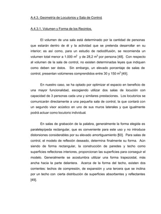 A.4.3. Geometría de Locutorios y Sala de Control.
A.4.3.1. Volumen y Forma de los Recintos.
El volumen de una sala está determinado por la cantidad de personas
que estarán dentro de él y la actividad que se pretenda desarrollar en su
interior; es así como, para un estudio de radiodifusión, se recomienda un
volumen total menor a 1.000 m3
y de 28,2 m3
por persona [48]. Con respecto
al volumen de la sala de control, no existen determinadas leyes que indiquen
como deben ser éstos. Sin embargo, un elevado porcentaje de salas de
control, presentan volúmenes comprendidos entre 30 y 150 m3
[49].
En nuestro caso, se ha optado por optimizar el espacio en beneficio de
una mayor funcionalidad, escogiendo utilizar dos salas de locución con
capacidad de 3 personas cada una y similares prestaciones. Los locutorios se
comunicarán directamente a una pequeña sala de control, la que contará con
un segundo visor acústico en uno de sus muros laterales y que igualmente
podrá actuar como locutorio individual.
En salas de grabación de la palabra, generalmente la forma elegida es
paralelepípeda rectangular, que es conveniente para este uso y no introduce
distorsiones considerables por su elevado amortiguamiento [50]. Para salas de
control, el modelo de reflexión deseado, determina finalmente su forma. Aún
siendo de forma rectangular, la construcción de paredes y techo como
superficies reflectoras interiores, proporcionan las superficies para conseguir el
modelo. Generalmente se acostumbra utilizar una forma trapezoidal, más
ancha hacia la parte delantera. Acerca de la forma del techo, existen dos
corrientes: techos de compresión, de expansión y una tercera que se inclina
por un techo con cierta distribución de superficies absorbentes y reflectantes
[49].
 