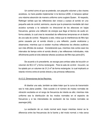 Un control como el que se pretende, con pequeño volumen y dos visores
acústicos, no hará posible implementar ni la técnica LEDE, ni tampoco aplicar
una máxima absorción de manera uniforme como sugiere Queen. Al respecto,
Rettinger señala que las reflexiones dan viveza y cuerpo al sonido en una
pequeña sala de control; asimismo, asume que la presencia inevitable del visor
acústico sumada a la radiación no direccional de los altavoces en bajas
frecuencia, genera una reflexión de energía que llega al técnico de audio en
forma aislada, lo cual crea la necesidad de reflexiones tempranas en el diseño
de una sala de control. Respecto a esto, indica que la interferencia de filtro tipo
peine causada por el sonido directo y una reflexión, puede analizarse y
observarse, mientras que si existen muchas reflexiones los efectos auditivos
son más difíciles de evaluar. Considerando que, mientras más cortos sean los
intervalos de tiempo entre el sonido directo y las reflexiones individuales, más
difícilmente podrá el oído detectar efectos acústicos del filtro tipo peine [51].
De acuerdo a lo precedente, se escoge para ambas salas de locución un
volumen de 90,3 m3
y forma rectangular. Para la sala de control - locución, se
ha optado por un volumen de 31,3 m3
de forma rectangular, lo cual implicará un
retardo mínimo entre el sonido directo y las primeras reflexiones.
A.4.3.2. Dimensiones de los Recintos.
Al diseñar una sala, también se debe tratar que la curva de transmisión
sea lo más plana posible. Esto sucede si el número de modos normales de
vibración excitados en el rango de frecuencia de interés es alto; mientras más
uniforme sea la distribución de los modos normales en el espectro de
frecuencia y si las intensidades de excitación de los modos normales se
asemejan [48].
La excitación de un modo normal será mayor mientras menor es la
diferencia entre las frecuencias de la fuente y del modo normal; o más cerca
 