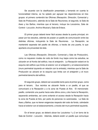 De acuerdo con la clasificación presentada y tomando en cuenta la
funcionalidad interna, se ha optado por agrupar las dependencias en tres
grupos: el primero contendrá las Oficinas (Recepción, Dirección, Comercial y
Sala de Producción), además de la Sala de Reuniones; el segundo, la Sala de
Aseo y los Baños; mientras que el tercero, incluye los Locutorios, Sala de
Control - Locución, Archivo Musical y Sala de Enlace.
El primer grupo deberá tener fácil acceso desde la puerta principal, sin
pasar por los estudios, además de poseer un pasillo de comunicación entre las
distintas oficinas, incluyendo la Sala de Reuniones. La Recepción, se
mantendrá separada del pasillo de oficinas, a través de una puerta, lo que
aportará a la privacidad de éste.
Las Oficinas (Recepción, Dirección, Comercial y Sala de Producción),
como no requieren niveles de ruido de fondo muy bajos como los estudios, se
ubicarán en el frontis del edificio, tras el antejardín. La Recepción estará en la
esquina del edificio que limita al exterior con el antejardín y el estacionamiento
(muro perimetral izquierdo en relación con la entrada), mientras que la Sala de
Producción se ubicará en la esquina que limita con el antejardín y el muro
perimetral derecho del edificio.
El segundo grupo, deberá ser accesible tanto para el primer grupo, como
para el tercero. Sus recintos se ubicarán frente a un pasillo, el que se
comunicará a la Recepción y a la zona de Puesta al Aire. El mencionado
pasillo, contendrá una puerta hacia esta última zona y otra hacia la Recepción,
separando ambientes, así como evitando el acceso desde la Recepción hacia
la zona de Puesta al Aire, por parte de personas no autorizadas. La Sala de
Aseo y Baños, que no tienen exigencias respecto del ruido de fondo, colindarán
hacia el exterior con el estacionamiento, a través del muro perimetral izquierdo.
En el tercer grupo, se deberá ubicar los Locutorios 1 y 2 en torno de la
Sala de Control - Locución. Además, deberá existir un pasillo que comunique
 