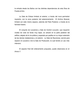 la entrada desde los Baños con las distintas dependencias de esta Área de
Puesta al Aire.
La Sala de Enlace limitará al exterior, a través del muro perimetral
izquierdo, con la zona posterior del estacionamiento. El Archivo Musical,
limitará con este mismo espacio, además del Patio Posterior, a través de la
fachada trasera.
El conjunto de Locutorios y Sala de Control Locución, que requerirá
niveles de ruido de fondo muy bajos, se ubicará en la parte posterior del
edificio; alejado de la vía pública y separado por pasillos en su mayor extensión
de las demás instalaciones y el exterior. La Sala de Reuniones, servirá para
separar el Locutorio 2 de la Sala de Producción, la cual tendrá un uso más
intensivo.
El aspecto final del ordenamiento propuesto, puede observarse en el
Anexo 7.
 