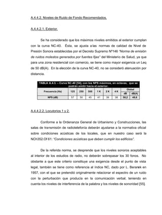 A.4.4.2. Niveles de Ruido de Fondo Recomendados.
A.4.4.2.1. Exterior.
Se ha considerado que los máximos niveles emitidos al exterior cumplan
con la curva NC-40. Ésta, se ajusta a las normas de calidad de Nivel de
Presión Sonora establecidas por el Decreto Supremo Nº146 “Norma de emisión
de ruidos molestos generados por fuentes fijas” del Ministerio de Salud, ya que
para una zona residencial con comercio, se tiene como mayor exigencia un Leq
de 50 dB(A). En la elección de la curva NC-40, no se consideró atenuación por
distancia.
TABLA A.4.3. – Curva NC-40 [54], con los NPS máximos, en octavas, que se
podrán emitir hacia el exterior.
Global
Frecuencia (Hz) 125 250 500 1 K 2 K 4 K
dB dB(A)
NPS (dB) 57 50 45 41 39 38 58,2 48,6
A.4.4.2.2. Locutorios 1 y 2.
Conforme a la Ordenanza General de Urbanismo y Construcciones, las
salas de transmisión de radiotelefonía deberán ajustarse a la normativa oficial
sobre condiciones acústicas de los locales, que en nuestro caso será la
NCh352.Of 61: “Condiciones acústicas que deben cumplir los edificios”.
De la referida norma, se desprende que los niveles sonoros aceptables
al interior de los estudios de radio, no deberán sobrepasar los 30 fonos. No
obstante a que este criterio constituye una exigencia desde el punto de vista
legal, también se tiene como referencia al índice NC, dado por L. Beranek en
1957, con el que se pretendió originalmente relacionar el espectro de un ruido
con la perturbación que producía en la comunicación verbal, teniendo en
cuenta los niveles de interferencia de la palabra y los niveles de sonoridad [55].
 