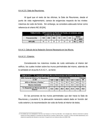 A.4.4.2.5. Sala de Reuniones.
Al igual que el resto de las oficinas, la Sala de Reuniones, desde el
punto de vista reglamentario, carece de exigencias respecto de los niveles
máximos de ruido de fondo. Sin embargo, se considera adecuado tomar como
referencia el criterio NC-30 [54].
TABLA A.4.6. – NPS máximo de Ruido de Fondo, en octavas, para
la Sala de Reuniones.
Global
Frecuencia (Hz) 125 250 500 1 K 2 K 4 K
dB dB(A)
NPS (dB) 48 41 35 31 29 28 49,1 39,0
A.4.4.3. Cálculo de la Aislación Sonora Necesaria en los Muros.
A.4.4.3.1. Exterior.
Considerando los máximos niveles de ruido estimados al interior del
edificio, los cuales inciden sobre los muros perimetrales del mismo, además de
lo señalado en el punto A.4.4.2.1., se tiene:
TABLA A.4.7. – TL requerido por los Muros Perimetrales del Edificio de Estudios.
Frecuencia (Hz)NPS, Curva de Criterio y TL Requerido,
en dB 125 250 500 1 K 2 K 4 K
Global
dB
NPS en Oficinas y Pasillos
1
70,5 70,5 73,5 66,5 60,5 48,5 77,0
Máximo Admisible 57,0 50,0 45,0 41,0 39,0 38,0 58,2
TL Requerido por Muros que dan al
Exterior
13,5 20,5 28,5 25,5 21,5 10,5 18,8
En las porciones de los muros perimetrales que dan hacia la Sala de
Reuniones y Locutorio 2, la atenuación necesaria estará dada en función del
ruido exterior y la recomendación de ruido de fondo al interior de éstos.
(1): Se considera que no se sobrepasará el nivel de la Voz Humana en un Nivel muy fuerte [56]. Se ha escogido esta referencia conservando la potencia
acústica de la fuente, agregando un incremento de 5 dB de NPS (en Locutorios y Sala de Control - Locución) y 10 dB (en las demás dependencias), por la
presencia de superficies que reforzarán el nivel sonoro. El espectro de la voz humana se obtuvo de la NBE-CA-88.
 