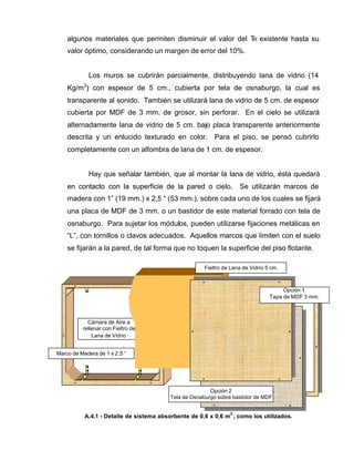 algunos materiales que permiten disminuir el valor del TR existente hasta su
valor óptimo, considerando un margen de error del 10%.
Los muros se cubrirán parcialmente, distribuyendo lana de vidrio (14
Kg/m3
) con espesor de 5 cm., cubierta por tela de osnaburgo, la cual es
transparente al sonido. También se utilizará lana de vidrio de 5 cm. de espesor
cubierta por MDF de 3 mm. de grosor, sin perforar. En el cielo se utilizará
alternadamente lana de vidrio de 5 cm. bajo placa transparente anteriormente
descrita y un enlucido texturado en color. Para el piso, se pensó cubrirlo
completamente con un alfombra de lana de 1 cm. de espesor.
Hay que señalar también, que al montar la lana de vidrio, ésta quedará
en contacto con la superficie de la pared o cielo. Se utilizarán marcos de
madera con 1” (19 mm.) x 2,5 “ (53 mm.), sobre cada uno de los cuales se fijará
una placa de MDF de 3 mm. o un bastidor de este material forrado con tela de
osnaburgo. Para sujetar los módulos, pueden utilizarse fijaciones metálicas en
“L”, con tornillos o clavos adecuados. Aquellos marcos que limiten con el suelo
se fijarán a la pared, de tal forma que no toquen la superficie del piso flotante.
Cámara de Aire a
rellenar con Fieltro de
Lana de Vidrio
A.4.1 - Detalle de sistema absorbente de 0,6 x 0,6 m
2
, como los utilizados.
Opción 1
Tapa de MDF 3 mm.
Fieltro de Lana de Vidrio 5 cm.
Opción 2
Tela de Osnaburgo sobre bastidor de MDF
Marco de Madera de 1 x 2,5 “
 