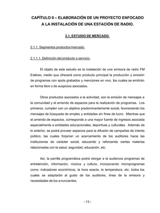 - 13 -
CAPÍTULO II – ELABORACIÓN DE UN PROYECTO ENFOCADO
A LA INSTALACIÓN DE UNA ESTACIÓN DE RADIO.
2.1. ESTUDIO DE MERCADO.
2.1.1. Segmentos productos/mercado.
2.1.1.1. Definición del producto o servicio.
El objeto de este estudio es la instalación de una emisora de radio FM
Estéreo, medio que ofrecerá como producto principal la producción y emisión
de programas con spots grabados y menciones en vivo, los cuales se emitirán
en forma libre o de auspicios asociados.
Otros productos asociados a la actividad, son la emisión de mensajes a
la comunidad y el arriendo de espacios para la realización de programas. Los
primeros, cumplen con un objetivo predominantemente social, favoreciendo los
mensajes de búsqueda de empleo y entidades sin fines de lucro. Mientras que
el arriendo de espacios, corresponde a una mayor fuente de ingresos asociada
especialmente a entidades educacionales, deportivas y culturales. Además de
lo anterior, se podrá proveer espacios para la difusión de campañas de interés
público, las cuales forjarían un acercamiento de los auditores hacia las
instituciones de carácter social, educando y reforzando ciertas materias
relacionadas con la salud, seguridad, educación, etc.
Así, la parrilla programática podrá otorgar a la audiencia programas de
entretención, información, música y cultura, incorporando microprogramas
como: indicadores económicos, la hora exacta, la temperatura, etc. todos los
cuales se adaptarán al gusto de los auditores, línea de la emisora y
necesidades de los anunciantes.
 