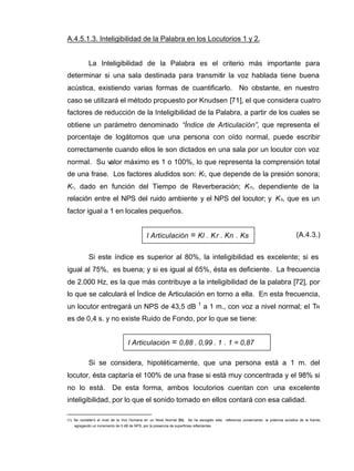 I Articulación = Kl . Kr . Kn . Ks
I Articulación = 0,88 . 0,99 . 1 . 1 = 0,87
A.4.5.1.3. Inteligibilidad de la Palabra en los Locutorios 1 y 2.
La Inteligibilidad de la Palabra es el criterio más importante para
determinar si una sala destinada para transmitir la voz hablada tiene buena
acústica, existiendo varias formas de cuantificarlo. No obstante, en nuestro
caso se utilizará el método propuesto por Knudsen [71], el que considera cuatro
factores de reducción de la Inteligibilidad de la Palabra, a partir de los cuales se
obtiene un parámetro denominado “Índice de Articulación”, que representa el
porcentaje de logátomos que una persona con oído normal, puede escribir
correctamente cuando ellos le son dictados en una sala por un locutor con voz
normal. Su valor máximo es 1 o 100%, lo que representa la comprensión total
de una frase. Los factores aludidos son: Kl, que depende de la presión sonora;
Kr, dado en función del Tiempo de Reverberación; Kn, dependiente de la
relación entre el NPS del ruido ambiente y el NPS del locutor; y Ks, que es un
factor igual a 1 en locales pequeños.
(A.4.3.)
Si este índice es superior al 80%, la inteligibilidad es excelente; si es
igual al 75%, es buena; y si es igual al 65%, ésta es deficiente. La frecuencia
de 2.000 Hz, es la que más contribuye a la inteligibilidad de la palabra [72], por
lo que se calculará el Índice de Articulación en torno a ella. En esta frecuencia,
un locutor entregará un NPS de 43,5 dB 1
a 1 m., con voz a nivel normal; el TR
es de 0,4 s. y no existe Ruido de Fondo, por lo que se tiene:
Si se considera, hipotéticamente, que una persona está a 1 m. del
locutor, ésta captaría el 100% de una frase si está muy concentrada y el 98% si
no lo está. De esta forma, ambos locutorios cuentan con una excelente
inteligibilidad, por lo que el sonido tomado en ellos contará con esa calidad.
(1): Se consideró el nivel de la Voz Humana en un Nivel Normal [56]. Se ha escogido esta referencia conservando la potencia acústica de la fuente,
agregando un incremento de 5 dB de NPS, por la presencia de superficies reflectantes.
 