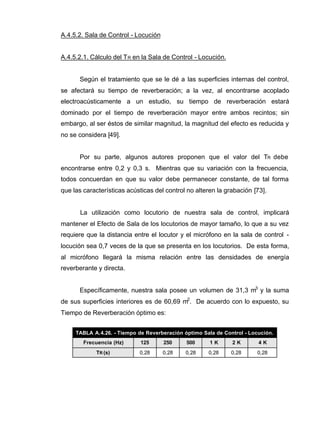 A.4.5.2. Sala de Control - Locución
A.4.5.2.1. Cálculo del TR en la Sala de Control - Locución.
Según el tratamiento que se le dé a las superficies internas del control,
se afectará su tiempo de reverberación; a la vez, al encontrarse acoplado
electroacústicamente a un estudio, su tiempo de reverberación estará
dominado por el tiempo de reverberación mayor entre ambos recintos; sin
embargo, al ser éstos de similar magnitud, la magnitud del efecto es reducida y
no se considera [49].
Por su parte, algunos autores proponen que el valor del TR debe
encontrarse entre 0,2 y 0,3 s. Mientras que su variación con la frecuencia,
todos concuerdan en que su valor debe permanecer constante, de tal forma
que las características acústicas del control no alteren la grabación [73].
La utilización como locutorio de nuestra sala de control, implicará
mantener el Efecto de Sala de los locutorios de mayor tamaño, lo que a su vez
requiere que la distancia entre el locutor y el micrófono en la sala de control -
locución sea 0,7 veces de la que se presenta en los locutorios. De esta forma,
al micrófono llegará la misma relación entre las densidades de energía
reverberante y directa.
Específicamente, nuestra sala posee un volumen de 31,3 m3
y la suma
de sus superficies interiores es de 60,69 m2
. De acuerdo con lo expuesto, su
Tiempo de Reverberación óptimo es:
TABLA A.4.26. - Tiempo de Reverberación óptimo Sala de Control - Locución.
Frecuencia (Hz) 125 250 500 1 K 2 K 4 K
TR (s) 0,28 0,28 0,28 0,28 0,28 0,28
 