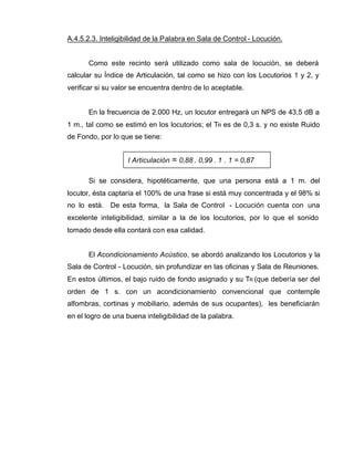 I Articulación = 0,88 . 0,99 . 1 . 1 = 0,87
A.4.5.2.3. Inteligibilidad de la Palabra en Sala de Control - Locución.
Como este recinto será utilizado como sala de locución, se deberá
calcular su Índice de Articulación, tal como se hizo con los Locutorios 1 y 2, y
verificar si su valor se encuentra dentro de lo aceptable.
En la frecuencia de 2.000 Hz, un locutor entregará un NPS de 43,5 dB a
1 m., tal como se estimó en los locutorios; el TR es de 0,3 s. y no existe Ruido
de Fondo, por lo que se tiene:
Si se considera, hipotéticamente, que una persona está a 1 m. del
locutor, ésta captaría el 100% de una frase si está muy concentrada y el 98% si
no lo está. De esta forma, la Sala de Control - Locución cuenta con una
excelente inteligibilidad, similar a la de los locutorios, por lo que el sonido
tomado desde ella contará con esa calidad.
El Acondicionamiento Acústico, se abordó analizando los Locutorios y la
Sala de Control - Locución, sin profundizar en las oficinas y Sala de Reuniones.
En estos últimos, el bajo ruido de fondo asignado y su TR (que debería ser del
orden de 1 s. con un acondicionamiento convencional que contemple
alfombras, cortinas y mobiliario, además de sus ocupantes), les beneficiarán
en el logro de una buena inteligibilidad de la palabra.
 