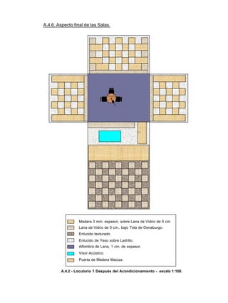 A.4.6. Aspecto final de las Salas.
Madera 3 mm. espesor, sobre Lana de Vidrio de 5 cm.
Lana de Vidrio de 5 cm., bajo Tela de Osnaburgo.
Enlucido texturado.
Enlucido de Yeso sobre Ladrillo.
Alfombra de Lana, 1 cm. de espesor.
Visor Acústico.
Puerta de Madera Maciza.
A.4.2 - Locutorio 1 Después del Acondicionamiento - escala 1:100.
 
