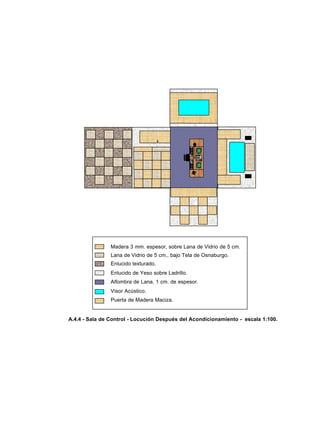 A.4.4 - Sala de Control - Locución Después del Acondicionamiento - escala 1:100.
Madera 3 mm. espesor, sobre Lana de Vidrio de 5 cm.
Lana de Vidrio de 5 cm., bajo Tela de Osnaburgo.
Enlucido texturado.
Enlucido de Yeso sobre Ladrillo.
Alfombra de Lana, 1 cm. de espesor.
Visor Acústico.
Puerta de Madera Maciza.
 