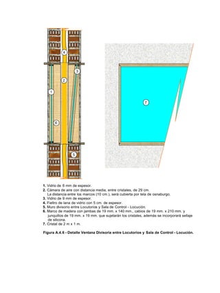 7
5
4
3
1
6
2
1. Vidrio de 6 mm de espesor.
2. Cámara de aire con distancia media, entre cristales, de 29 cm.
La distancia entre los marcos (10 cm.), será cubierta por tela de osnaburgo.
3. Vidrio de 9 mm de espesor.
4. Fieltro de lana de vidrio con 5 cm. de espesor.
5. Muro divisorio entre Locutorios y Sala de Control - Locución.
6. Marco de madera con jambas de 19 mm. x 140 mm., cabios de 19 mm. x 210 mm. y
junquillos de 19 mm. x 19 mm. que sujetarán los cristales, además se incorporará sellaje
de silicona.
7. Cristal de 2 m x 1 m.
Figura A.4.6 - Detalle Ventana Divisoria entre Locutorios y Sala de Control - Locución.
 