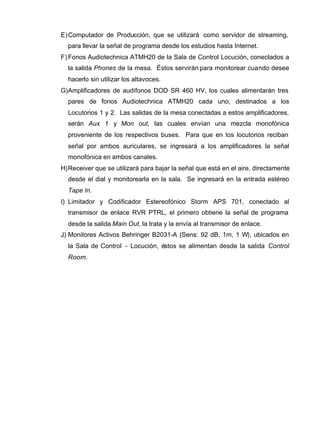 E)Computador de Producción, que se utilizará como servidor de streaming,
para llevar la señal de programa desde los estudios hasta Internet.
F) Fonos Audiotechnica ATMH20 de la Sala de Control Locución, conectados a
la salida Phones de la mesa. Éstos servirán para monitorear cuando desee
hacerlo sin utilizar los altavoces.
G)Amplificadores de audífonos DOD SR 460 HV, los cuales alimentarán tres
pares de fonos Audiotechnica ATMH20 cada uno, destinados a los
Locutorios 1 y 2. Las salidas de la mesa conectadas a estos amplificadores,
serán Aux 1 y Mon out, las cuales envían una mezcla monofónica
proveniente de los respectivos buses. Para que en los locutorios reciban
señal por ambos auriculares, se ingresará a los amplificadores la señal
monofónica en ambos canales.
H)Receiver que se utilizará para bajar la señal que está en el aire, directamente
desde el dial y monitorearla en la sala. Se ingresará en la entrada estéreo
Tape In.
I) Limitador y Codificador Estereofónico Storm APS 701, conectado al
transmisor de enlace RVR PTRL, el primero obtiene la señal de programa
desde la salida Main Out, la trata y la envía al transmisor de enlace.
J) Monitores Activos Behringer B2031-A (Sens: 92 dB, 1m, 1 W), ubicados en
la Sala de Control - Locución, éstos se alimentan desde la salida Control
Room.
 