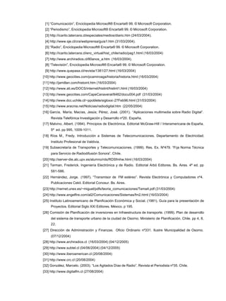 [1] “Comunicación”, Enciclopedia Microsoft® Encarta® 99. © Microsoft Corporation.
[2] “Periodismo”, Enciclopedia Microsoft® Encarta® 99. © Microsoft Corporation.
[3] http://icarito.latercera.cl/especiales/medios/diario.htm (24/03/2004).
[4] http://www.sje.cl/cra/webprensa/guia1.htm (31/03/2004).
[5] “Radio”, Enciclopedia Microsoft® Encarta® 99. © Microsoft Corporation.
[6] http://icarito.latercera.cl/enc_virtual/hist_chile/radio/pag1.html (16/03/2004)
[7] http://www.archiradios.cl/80anos_a.htm (16/03/2004).
[8] “Televisión”, Enciclopedia Microsoft® Encarta® 99. © Microsoft Corporation.
[9] http://www.quepasa.cl/revista/1381/27.html (16/03/2004)
[10] http://www.geocities.com/pcamiroaga/historia/historia.html (16/03/2004)
[11] http://jamillan.com/histoint.htm (16/03/2004)
[12] http://www.ati.es/DOCS/internet/histint/histint1.html (16/03/2004)
[13] http://www.geocities.com/CapeCanaveral/8482/docu004.pdf (31/03/2004)
[14] http://www.dcc.uchile.cl/~ppoblete/sigloxxi-27Feb96.html (31/03/2004)
[15] http://www.aracnia.net/Noticias/radiodigital.htm (22/05/2004)
[16] García, María; Macías, Jesús; Pérez, José. (2001). “Aplicaciones multimedia sobre Radio Digital”.
Revista Telefónica Investigación y Desarrollo nº20. España.
[17] Malvino, Albert. (1994). Principios de Electrónica. Editorial McGraw-Hill / Interamericana de España.
5ª ed. pp 995, 1009-1011.
[18] Ríos M., Fredy. Introducción a Sistemas de Telecomunicaciones. Departamento de Electricidad.
Instituto Profesional de Valdivia.
[19] Subsecretaría de Transportes y Telecomunicaciones. (1999). Res. Ex. Nº479. “Fija Norma Técnica
para Servicio de Radiodifusión Sonora”. Chile.
[20] http://server-die.alc.upv.es/alumno/rds/RDSfmhw.html (16/03/2004)
[21] Terman, Frederick. Ingeniería Electrónica y de Radio. Editorial Arbó Editores. Bs. Aires. 4ª ed. pp
581-586.
[22] Hernández, Jorge. (1997). “Transmisor de FM estéreo”. Revista Electrónica y Computadores nº4.
Publicaciones Cekit. Editorial Conosur. Bs. Aires.
[23] http://nernet.unex.es/~miguel/pdfs/teoria_comunicaciones/Tema4.pdf (31/03/2004)
[24] http://www.angelfire.com/al2/Comunicaciones/Sistemas/fm2.html (16/03/2004)
[25] Instituto Latinoamericano de Planificación Económica y Social. (1981). Guía para la presentación de
Proyectos. Editorial Siglo XXI Editores. México. p 195.
[26] Comisión de Planificación de inversiones en Infraestructura de transporte. (1999). Plan de desarrollo
del sistema de transporte urbano de la ciudad de Osorno. Ministerio de Planificación. Chile. pp 4, 8,
22.
[27] Dirección de Administración y Finanzas. Oficio Ordinario nº331. Ilustre Municipalidad de Osorno.
(07/12/2004)
[28] http://www.archiradios.cl (16/03/2004) (04/12/2005)
[29] http://www.subtel.cl (04/06/2004) (04/12/2005)
[30] http://www.iberoamerican.cl (20/08/2004)
[31] http://www.crc.cl (20/08/2004)
[32] González, Marcelo. (2003). “Los Agitados Días de Radio”. Revista el Periodista nº35. Chile.
[33] http://www.digitalfm.cl (27/08/2004)
 