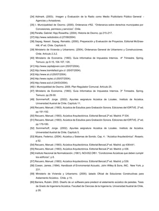 [34] Adimark. (2003). Imagen y Evaluación de la Radio como Medio Publicitario Público General -
Agencias y Avisadores.
[35] I. Municipalidad de Osorno. (2000). Ordenanza nº62. “Ordenanza sobre derechos municipales por
Concesiones, permisos y servicios”. Chile.
[36] Peralta, Gabriel; Hipp Roswitha. (2004). Historia de Osorno. pp 215-217.
[37] http://www.radiobiobio.cl (27/08/2004)
[38] Sapag, Nassir; Sapag, Reinaldo. (2000). Preparación y Evaluación de Proyectos. Editorial McGraw-
Hill. 4ª ed. Chile. Capítulo 9.
[39] Ministerio de Vivienda y Urbanismo. (2004). Ordenanza General de Urbanismo y Construcciones.
Chile. Artículo 2.3.2.
[40] Ministerio de Economía. (1993). Guía Informativa de Impuestos Internos. 4º Trimestre. Spring.
Temuco. pp 9-15, 104-107, 126.
[41] http://www.capitaljoven.com (05/07/2004).
[42] http://www.tramitefacil.gov.cl (05/07/2004).
[43] http://www.sii.cl (05/07/2004).
[44] http://www.raytec.cl (05/07/2004).
[45] http://www.scd.cl (24/03/2004).
[46] I. Municipalidad de Osorno. 2005. Plan Regulador Comunal. Artículo 25.
[47] Ministerio de Economía. (1993). Guía Informativa de Impuestos Internos. 3º Trimestre. Spring.
Temuco. pp 29-30.
[48] Sommerhoff, Jorge. (2002). Apuntes asignatura Acústica de Locales . Instituto de Acústica.
Universidad Austral de Chile. Capítulo 11.
[49] Recuero, Manuel. (1993). Acústica de Estudios para Grabación Sonora. Ediciones del IORTVE. 2ª ed.
pp 191-192.
[50] Recuero, Manuel. (1993). Acústica Arquitectónica. Editorial Benzal.2ª ed. Madrid. P 534.
[51] Recuero, Manuel. (1993). Acústica de Estudios para Grabación Sonora. Ediciones del IORTVE. 2ª ed.
pp 179-180.
[52] Sommerhoff, Jorge. (2002). Apuntes asignatura Acústica de Locales . Instituto de Acústica.
Universidad Austral de Chile. Capítulo 5.
[53] Miyara, Federico. (2004). Acústica y Sistemas de Sonido. Cap. 4 : “Acústica Arquitectónica”. Rosario.
p 52.
[54] Recuero, Manuel. (1993). Acústica Arquitectónica. Editorial Benzal.2ª ed. Madrid. pp 438-441.
[55] Recuero, Manuel. (1993). Acústica Arquitectónica. Editorial Benzal.2ª ed. Madrid. p 436.
[56] Instituto Nacional de Normalización. (1961). NCh352.Of61. “Condiciones Acústicas que deben cumplir
los edificios”. p 8.
[57] Recuero, Manuel. (1993). Acústica Arquitectónica. Editorial Benzal.2ª ed. Madrid. p 539.
[58] Cowan, James. (1994). Handbook of Enviromental Acoustic. John Willey & Sons, INC. New York. p
231.
[59] Ministerio de Vivienda y Urbanismo. (2005). Listado Oficial de Soluciones Constructivas para
Aislamiento Acústico. Chile. p 15.
[60] Barrera, Rubén. 2003. Diseño de un software para predecir el aislamiento acústico de paredes. Tesis
de Grado de Ingeniería Acústica. Facultad de Ciencias de la Ingeniería. Universidad Austral de Chile.
p 28.
 
