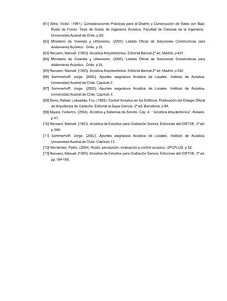 [61] Silva, Víctor. (1991). Consideraciones Prácticas para el Diseño y Construcción de Salas con Bajo
Ruido de Fondo. Tesis de Grado de Ingeniería Acústica. Facultad de Ciencias de la Ingeniería.
Universidad Austral de Chile. p 20.
[62] Ministerio de Vivienda y Urbanismo. (2005). Listado Oficial de Soluciones Constructivas para
Aislamiento Acústico. Chile. p 32.
[63] Recuero, Manuel. (1993). Acústica Arquitectónica. Editorial Benzal.2ª ed. Madrid. p 431.
[64] Ministerio de Vivienda y Urbanismo. (2005). Listado Oficial de Soluciones Constructivas para
Aislamiento Acústico. Chile. p 24.
[65] Recuero, Manuel. (1993). Acústica Arquitectónica. Editorial Benzal.2ª ed. Madrid. p 542.
[66] Sommerhoff, Jorge. (2002). Apuntes asignatura Acústica de Locales . Instituto de Acústica.
Universidad Austral de Chile. Capítulo 2.
[67] Sommerhoff, Jorge. (2002). Apuntes asignatura Acústica de Locales . Instituto de Acústica.
Universidad Austral de Chile. Capítulo 3.
[68] Serra, Rafael; Labastida, Fco. (1983). Control Acústico en los Edificios. Publicación del Colegio Oficial
de Arquitectos de Cataluña. Editorial la Gaya Ciencia. 2ª ed. Barcelona. p 84.
[69] Miyara, Federico. (2004). Acústica y Sistemas de Sonido. Cap. 4 : “Acústica Arquitectónica”. Rosario.
p 47.
[70] Recuero, Manuel. (1993). Acústica de Estudios para Grabación Sonora. Ediciones del IORTVE. 2ª ed.
p 399.
[71] Sommerhoff, Jorge. (2002). Apuntes asignatura Acústica de Locales . Instituto de Acústica.
Universidad Austral de Chile. Capítulo 12.
[72] Hernández, Pablo. (2004). Ruido: percepción, evaluación y confort acústico. UPCPLUS. p 52.
[73] Recuero, Manuel. (1993). Acústica de Estudios para Grabación Sonora. Ediciones del IORTVE. 2ª ed.
pp 194-195.
 