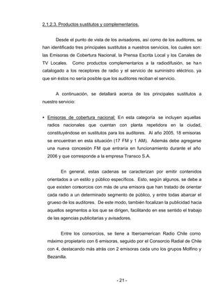 - 21 -
2.1.2.3. Productos sustitutos y complementarios.
Desde el punto de vista de los avisadores, así como de los auditores, se
han identificado tres principales sustitutos a nuestros servicios, los cuales son:
las Emisoras de Cobertura Nacional, la Prensa Escrita Local y los Canales de
TV Locales. Como productos complementarios a la radiodifusión, se han
catalogado a los receptores de radio y el servicio de suministro eléctrico, ya
que sin éstos no sería posible que los auditores reciban el servicio.
A continuación, se detallará acerca de los principales sustitutos a
nuestro servicio:
• Emisoras de cobertura nacional: En esta categoría se incluyen aquellas
radios nacionales que cuentan con planta repetidora en la ciudad,
constituyéndose en sustitutos para los auditores. Al año 2005, 18 emisoras
se encuentran en esta situación (17 FM y 1 AM). Además debe agregarse
una nueva concesión FM que entraría en funcionamiento durante el año
2006 y que corresponde a la empresa Transco S.A.
En general, estas cadenas se caracterizan por emitir contenidos
orientados a un estilo y público específicos. Esto, según algunos, se debe a
que existen consorcios con más de una emisora que han tratado de orientar
cada radio a un determinado segmento de público, y entre todas abarcar el
grueso de los auditores. De este modo, también focalizan la publicidad hacia
aquellos segmentos a los que se dirigen, facilitando en ese sentido el trabajo
de las agencias publicitarias y avisadores.
Entre los consorcios, se tiene a Iberoamerican Radio Chile como
máximo propietario con 6 emisoras, seguido por el Consorcio Radial de Chile
con 4, destacando más atrás con 2 emisoras cada uno los grupos Molfino y
Bezanilla.
 