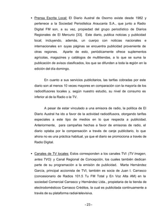 - 23 -
• Prensa Escrita Local: El Diario Austral de Osorno existe desde 1982 y
pertenece a la Sociedad Periodística Araucanía S.A., que junto a Radio
Digital FM son, a su vez, propiedad del grupo periodístico de Diarios
Regionales de El Mercurio [33]. Este diario, publica noticias y publicidad
local; incluyendo, además, un cuerpo con noticias nacionales e
internacionales en cuyas páginas se encuentra publicidad proveniente de
otras regiones. Aparte de esto, periódicamente ofrece suplementos
agrícolas, magazines y catálogos de multitiendas, a lo que se suma la
publicación de avisos clasificados, los que se difunden a toda la región en la
edición del día domingo.
En cuanto a sus servicios publicitarios, las tarifas cobradas por este
diario son al menos 10 veces mayores en comparación con la mayoría de los
radiodifusores locales y, según nuestro estudio, su nivel de consumo es
inferior al de la Radio o la TV.
A pesar de estar vinculado a una emisora de radio, la política de El
Diario Austral ha ido a favor de la actividad radiodifusora, otorgando tarifas
especiales a este tipo de medios en lo que respecta a publicidad.
Anteriormente, para campañas hechas a favor de emisoras de radio, el
diario optaba por la compensación a través de canje publicitario, lo que
ahora no es una práctica habitual, ya que el diario se promociona a través de
Radio Digital.
• Canales de TV locales: Estos corresponden a los canales TVI (TV Imagen,
antes TVO) y Canal Regional de Concepción, los cuales también dedican
parte de su programación a la emisión de publicidad. Marta Hernández
García, principal accionista de TVI, también es socia de Juan I. Carrasco
(concesionario de Radios 101.5 Tu FM Total y En Voz Alta AM) en la
sociedad Comercial Carrasco y Hernández Ltda., propietaria de la tienda de
electrodomésticos Carrasco Créditos, la cual es publicitada continuamente a
través de su plataforma radial-televisiva.
 
