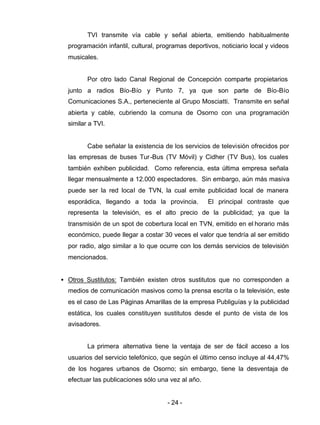 - 24 -
TVI transmite vía cable y señal abierta, emitiendo habitualmente
programación infantil, cultural, programas deportivos, noticiario local y videos
musicales.
Por otro lado Canal Regional de Concepción comparte propietarios
junto a radios Bío-Bío y Punto 7, ya que son parte de Bío-Bío
Comunicaciones S.A., perteneciente al Grupo Mosciatti. Transmite en señal
abierta y cable, cubriendo la comuna de Osorno con una programación
similar a TVI.
Cabe señalar la existencia de los servicios de televisión ofrecidos por
las empresas de buses Tur-Bus (TV Móvil) y Cidher (TV Bus), los cuales
también exhiben publicidad. Como referencia, esta última empresa señala
llegar mensualmente a 12.000 espectadores. Sin embargo, aún más masiva
puede ser la red local de TVN, la cual emite publicidad local de manera
esporádica, llegando a toda la provincia. El principal contraste que
representa la televisión, es el alto precio de la publicidad; ya que la
transmisión de un spot de cobertura local en TVN, emitido en el horario más
económico, puede llegar a costar 30 veces el valor que tendría al ser emitido
por radio, algo similar a lo que ocurre con los demás servicios de televisión
mencionados.
• Otros Sustitutos: También existen otros sustitutos que no corresponden a
medios de comunicación masivos como la prensa escrita o la televisión, este
es el caso de Las Páginas Amarillas de la empresa Publiguías y la publicidad
estática, los cuales constituyen sustitutos desde el punto de vista de los
avisadores.
La primera alternativa tiene la ventaja de ser de fácil acceso a los
usuarios del servicio telefónico, que según el último censo incluye al 44,47%
de los hogares urbanos de Osorno; sin embargo, tiene la desventaja de
efectuar las publicaciones sólo una vez al año.
 