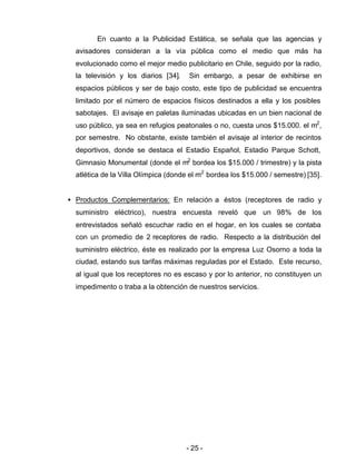 - 25 -
En cuanto a la Publicidad Estática, se señala que las agencias y
avisadores consideran a la vía pública como el medio que más ha
evolucionado como el mejor medio publicitario en Chile, seguido por la radio,
la televisión y los diarios [34]. Sin embargo, a pesar de exhibirse en
espacios públicos y ser de bajo costo, este tipo de publicidad se encuentra
limitado por el número de espacios físicos destinados a ella y los posibles
sabotajes. El avisaje en paletas iluminadas ubicadas en un bien nacional de
uso público, ya sea en refugios peatonales o no, cuesta unos $15.000. el m2
,
por semestre. No obstante, existe también el avisaje al interior de recintos
deportivos, donde se destaca el Estadio Español, Estadio Parque Schott,
Gimnasio Monumental (donde el m2
bordea los $15.000 / trimestre) y la pista
atlética de la Villa Olímpica (donde el m2
bordea los $15.000 / semestre) [35].
• Productos Complementarios: En relación a éstos (receptores de radio y
suministro eléctrico), nuestra encuesta reveló que un 98% de los
entrevistados señaló escuchar radio en el hogar, en los cuales se contaba
con un promedio de 2 receptores de radio. Respecto a la distribución del
suministro eléctrico, éste es realizado por la empresa Luz Osorno a toda la
ciudad, estando sus tarifas máximas reguladas por el Estado. Este recurso,
al igual que los receptores no es escaso y por lo anterior, no constituyen un
impedimento o traba a la obtención de nuestros servicios.
 