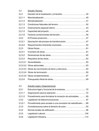2.2 Estudio Técnico.
2.2.1 Decisión de la localización y el tamaño………………………….….. 40
2.2.1.1 Macrolocalización……………………………………….……………... 40
2.2.1.2 Microlocalización………………………………………..………………41
2.2.1.3 Condiciones Naturales del terreno…………………………………… 42
2.2.1.4 Ordenamiento espacial interno……………………………..…………43
2.2.1.5 Capacidad del proyecto………………..……………..………………..44
2.2.1.6 Factores condicionantes del tamaño………..…………………….….46
2.2.2 El Proceso productivo………………………………………..……..…. 47
2.2.2.1 Descripción del proceso de transformación………………………….47
2.2.2.2 Requerimientos inherentes al proceso…………………….………… 54
2.2.3 Obras físicas……………………………………….…………………… 61
2.2.3.1 Inventario de obras…………………………………….………………. 61
2.2.3.2 Dimensiones de las obras…………………………….………………. 62
2.2.3.3 Requisitos de las obras……………………………….……………..... 63
2.2.3.3.1 Generalidades…………………………………………..……………… 63
2.2.3.3.2 Obras adicionales…………………………………………………….... 63
2.2.3.3.3 Obras de movimientos de tierra y estructura…………………….…. 63
2.2.3.3.4 Obras de terminación…………………………………………………. 65
2.2.3.3.5 Obras complementarias…………………………………………..……67
2.2.3.4 Presupuesto oficial de obras………………………………….……….69
2.3 Estudio Legal y Organizacional.
2.3.1 Estructura legal y funcional de la empresa…………………………..72
2.3.1.1 Organización para la operación………………………………..…….. 72
2.3.1.2 Procedimiento para formalizar la iniciación de actividades……….. 85
2.3.2 Legislación de telecomunicaciones………………..………………… 87
2.3.2.1 Procedimiento para acceder a una concesión de radiodifusión…...88
2.3.3 Consideraciones sobre el derecho de autor……………………..…..93
2.3.4 Normas locales de edificación…………………………………….….. 96
2.3.5 Legislación Laboral………………………………………..…………..104
2.3.6 Legislación tributaria…………………………………………………..114
 