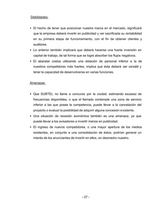 - 27 -
Debilidades:
• El hecho de tener que posicionar nuestra marca en el mercado, significará
que la empresa deberá invertir en publicidad y ver sacrificada su rentabilidad
en su primera etapa de funcionamiento, con el fin de obtener clientes y
auditores.
• Lo anterior también implicará que deberá hacerse una fuerte inversión en
capital de trabajo, de tal forma que se logre absorber los flujos negativos.
• El abaratar costos utilizando una dotación de personal inferior a la de
nuestros competidores más fuertes, implica que ésta deberá ser versátil y
tener la capacidad de desenvolverse en varias funciones.
Amenazas:
• Que SUBTEL no llame a concurso por la ciudad, estimando escasez de
frecuencias disponibles, o que el llamado contemple una zona de servicio
inferior a las que posee la competencia, puede llevar a la cancelación del
proyecto o evaluar la posibilidad de adquirir alguna concesión existente.
• Una situación de recesión económica también es una amenaza, ya que
puede llevar a los avisadores a invertir menos en publicidad.
• El ingreso de nuevos competidores, o una mayor apertura de los medios
existentes, en conjunto a una consolidación de éstos, podrían generar un
interés de los anunciantes de invertir en ellos, en desmedro nuestro.
 