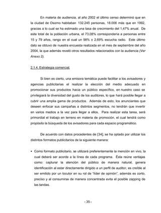 - 35 -
En materia de audiencia, al año 2002 el último censo determinó que en
la ciudad de Osorno habitaban 132.245 personas, 18.006 más que en 1992,
gracias a lo cual se ha estimado una tasa de crecimiento del 1,47% anual. De
este total de la población urbana, el 73,08% correspondería a personas entre
15 y 79 años, rango en el cual un 98% ± 2,69% escucha radio. Este último
dato se obtuvo de nuestra encuesta realizada en el mes de septiembre del año
2004, la que además reveló otros resultados relacionados con la audiencia (Ver
Anexo 2).
2.1.4. Estrategia comercial.
Si bien es cierto, una emisora temática puede facilitar a los avisadores y
agencias publicitarias el realizar la elección del medio adecuado en
promocionar sus productos hacia un público específico, en nuestro caso se
privilegiará la diversidad del gusto de los auditores, lo que hará posible llegar a
cubrir una amplia gama de productos. Además de esto, los anunciantes que
deseen enfocar sus campañas a distintos segmentos, no tendrán que invertir
en varios medios a la vez para llegar a ellos. Para realizar esta tarea, será
primordial el trabajo en terreno en materia de promoción, el cual tendrá como
propósito la búsqueda de los avisadores para cada espacio programático.
De acuerdo con datos procedentes de [34], se ha optado por utilizar los
distintos formatos publicitarios de la siguiente manera:
• Como formato publicitario, se utilizará preferentemente la mención en vivo, la
cual deberá ser acorde a la línea de cada programa. Ésta reúne ventajas
como: capturar la atención del público de manera natural, genera
identificación al estar directamente dirigido a un perfil de auditor, es creíble al
ser emitido por un locutor en su rol de “líder de opinión”, además es corto,
preciso y al consumirse de manera concentrada evita el posible zapping de
las tandas.
 