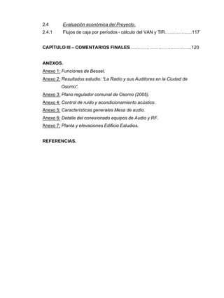 2.4 Evaluación económica del Proyecto.
2.4.1 Flujos de caja por períodos - cálculo del VAN y TIR………………117
CAPÍTULO III – COMENTARIOS FINALES…………………………………..120
ANEXOS.
Anexo 1: Funciones de Bessel.
Anexo 2: Resultados estudio: “La Radio y sus Auditores en la Ciudad de
Osorno”.
Anexo 3: Plano regulador comunal de Osorno (2005).
Anexo 4: Control de ruido y acondicionamiento acústico.
Anexo 5: Características generales Mesa de audio.
Anexo 6: Detalle del conexionado equipos de Audio y RF.
Anexo 7: Planta y elevaciones Edificio Estudios.
REFERENCIAS.
 