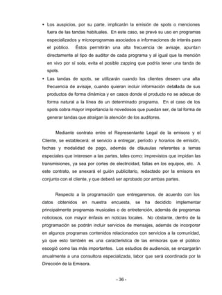 - 36 -
• Los auspicios, por su parte, implicarán la emisión de spots o menciones
fuera de las tandas habituales. En este caso, se prevé su uso en programas
especializados y microprogramas asociados a informaciones de interés para
el público. Éstos permitirán una alta frecuencia de avisaje, apuntan
directamente al tipo de auditor de cada programa y al igual que la mención
en vivo por sí sola, evita el posible zapping que podría tener una tanda de
spots.
• Las tandas de spots, se utilizarán cuando los clientes deseen una alta
frecuencia de avisaje, cuando quieran incluir información detallada de sus
productos de forma dinámica y en casos donde el producto no se adecue de
forma natural a la línea de un determinado programa. En el caso de los
spots cobra mayor importancia lo novedosos que puedan ser, de tal forma de
generar tandas que atraigan la atención de los auditores.
Mediante contrato entre el Representante Legal de la emisora y el
Cliente, se establecerá: el servicio a entregar, período y horarios de emisión,
fechas y modalidad de pago, además de cláusulas referentes a temas
especiales que interesen a las partes, tales como: imprevistos que impidan las
transmisiones, ya sea por cortes de electricidad, fallas en los equipos, etc. A
este contrato, se anexará el guión publicitario, redactado por la emisora en
conjunto con el cliente, y que deberá ser aprobado por ambas partes.
Respecto a la programación que entregaremos, de acuerdo con los
datos obtenidos en nuestra encuesta, se ha decidido implementar
principalmente programas musicales o de entretención, además de programas
noticiosos, con mayor énfasis en noticias locales. No obstante, dentro de la
programación se podrán incluir servicios de mensajes, además de incorporar
en algunos programas contenidos relacionados con servicios a la comunidad,
ya que esto también es una característica de las emisoras que el público
escogió como las más importantes. Los estudios de audiencia, se encargarán
anualmente a una consultora especializada, labor que será coordinada por la
Dirección de la Emisora.
 