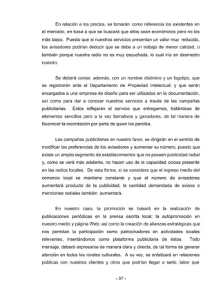 - 37 -
En relación a los precios, se tomarán como referencia los existentes en
el mercado, en base a que se buscará que ellos sean económicos pero no los
más bajos. Puesto que si nuestros servicios presentan un valor muy reducido,
los avisadores podrían deducir que se debe a un trabajo de menor calidad, o
también porque nuestra radio no es muy escuchada, lo cual iría en desmedro
nuestro.
Se deberá contar, además, con un nombre distintivo y un logotipo, que
se registrarán ante el Departamento de Propiedad Intelectual, y que serán
encargados a una empresa de diseño para ser utilizados en la documentación,
así como para dar a conocer nuestros servicios a través de las campañas
publicitarias. Éstos reflejarán el servicio que entregamos, tratándose de
elementos sencillos pero a la vez llamativos y ganadores, de tal manera de
favorecer la recordación por parte de quien los perciba.
Las campañas publicitarias en nuestro favor, se dirigirán en el sentido de
modificar las preferencias de los avisadores y aumentar su número, puesto que
existe un amplio segmento de establecimientos que no poseen publicidad radial
y, como se verá más adelante, no hacen uso de la capacidad ociosa presente
en las radios locales. De esta forma, si se considera que el ingreso medio del
comercio local se mantiene constante y que el número de avisadores
aumentará producto de la publicidad, la cantidad demandada de avisos o
menciones radiales también aumentará.
En nuestro caso, la promoción se basará en la realización de
publicaciones periódicas en la prensa escrita local; la autopromoción en
nuestro medio y página Web; así como la creación de alianzas estratégicas que
nos permitan la participación como patrocinadores en actividades locales
relevantes, insertándonos como plataforma publicitaria de éstos. Todo
mensaje, deberá expresarse de manera clara y directa, de tal forma de generar
atención en todos los niveles culturales. A su vez, se enfatizará en relaciones
públicas con nuestros clientes y otros que podrían llegar a serlo, labor que
 