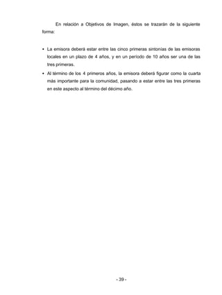 - 39 -
En relación a Objetivos de Imagen, éstos se trazarán de la siguiente
forma:
• La emisora deberá estar entre las cinco primeras sintonías de las emisoras
locales en un plazo de 4 años, y en un período de 10 años ser una de las
tres primeras.
• Al término de los 4 primeros años, la emisora deberá figurar como la cuarta
más importante para la comunidad, pasando a estar entre las tres primeras
en este aspecto al término del décimo año.
 