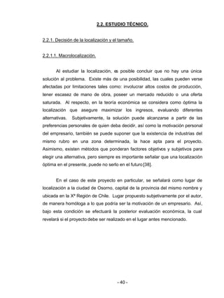 - 40 -
2.2. ESTUDIO TÉCNICO.
2.2.1. Decisión de la localización y el tamaño.
2.2.1.1. Macrolocalización.
Al estudiar la localización, es posible concluir que no hay una única
solución al problema. Existe más de una posibilidad, las cuales pueden verse
afectadas por limitaciones tales como: involucrar altos costos de producción,
tener escasez de mano de obra, poseer un mercado reducido o una oferta
saturada. Al respecto, en la teoría económica se considera como óptima la
localización que asegure maximizar los ingresos, evaluando diferentes
alternativas. Subjetivamente, la solución puede alcanzarse a partir de las
preferencias personales de quien deba decidir, así como la motivación personal
del empresario, también se puede suponer que la existencia de industrias del
mismo rubro en una zona determinada, la hace apta para el proyecto.
Asimismo, existen métodos que ponderan factores objetivos y subjetivos para
elegir una alternativa, pero siempre es importante señalar que una localización
óptima en el presente, puede no serlo en el futuro [38].
En el caso de este proyecto en particular, se señalará como lugar de
localización a la ciudad de Osorno, capital de la provincia del mismo nombre y
ubicada en la Xª Región de Chile. Lugar propuesto subjetivamente por el autor,
de manera homóloga a lo que podría ser la motivación de un empresario. Así,
bajo esta condición se efectuará la posterior evaluación económica, la cual
revelará si el proyecto debe ser realizado en el lugar antes mencionado.
 
