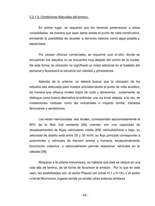 - 42 -
2.2.1.3. Condiciones Naturales del terreno.
En primer lugar, se requerirá que los terrenos pertenezcan a áreas
consolidadas, de manera que sean aptos desde el punto de vista constructivo,
brindando la posibilidad de acceder a servicios básicos como agua potable y
electricidad.
Por poseer oficinas comerciales, se requerirá que el sitio donde se
encuentren los estudios no se encuentre muy alejado del centro de la ciudad.
De esta forma, la ubicación no significará un costo adicional en el traslado del
personal y favorecerá la cercanía con clientes y proveedores.
Además de lo anterior, se deberá buscar que la ubicación de los
estudios sea adecuada para nuestra actividad desde el punto de vista acústico,
de manera que ofrezca niveles bajos de ruido y vibraciones. Justamente, se
distingue como buena alternativa el enfrentar una vía local; alejada, a la vez, de
instalaciones ruidosas como las industriales o impacto similar, trazados
ferroviarios y aeródromos.
Las recién mencionadas vías locales, corresponden aproximadamente al
80% de la Red Vial existente [26]; cuentan con una capacidad de
desplazamientos de flujos vehiculares media (600 vehículos/hora) o baja; su
velocidad de diseño está entre 20 y 30 km/h; su flujo principal corresponde a
automóviles y vehículos de tracción animal y humana, excepcionalmente
locomoción colectiva; y adicionalmente permite estacionar vehículos en la
calzada [39].
Respecto a la antena transmisora, es habitual que ésta se ubique en una
cota alta de terreno, de tal forma de favorecer la emisión. Por lo que en este
caso, las posibilidades son: el sector Pilauco (en zonas H.1 y H.1A), o el sector
rural de Murrimuno, lugares donde ya existen otras antenas similares.
 