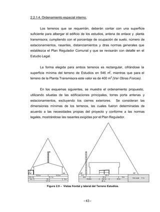 - 43 -
2.2.1.4. Ordenamiento espacial interno.
Los terrenos que se requerirán, deberán contar con una superficie
suficiente para albergar el edificio de los estudios, antena de enlace y planta
transmisora; cumpliendo con el porcentaje de ocupación de suelo, número de
estacionamientos, rasantes, distanciamientos y otras normas generales que
establezca el Plan Regulador Comunal y que se revisarán con detalle en el
Estudio Legal.
La forma elegida para ambos terrenos es rectangular, cifrándose la
superficie mínima del terreno de Estudios en 546 m2
, mientras que para el
terreno de la Planta Transmisora este valor es de 400 m2
(Ver Obras Físicas).
En los esquemas siguientes, se muestra el ordenamiento propuesto,
utilizando siluetas de las edificaciones principales, torres porta antenas y
estacionamientos, excluyendo los cierres exteriores. Se consideran las
dimensiones mínimas de los terrenos, las cuales fueron determinadas de
acuerdo a las necesidades propias del proyecto y conforme a las normas
legales, mostrándose las rasantes exigidas por el Plan Regulador.
Figura 2.9 – Vistas frontal y lateral del Terreno Estudios.
15 m 3 m
60º 60º
2,8 m
3 m
10,5m 10,5m
18,1 m
21 m
60º 60º
22 m4 m
15 m 5 m6 m
5,2 m 10 m10,8m
Vía Local 11 m
26 m
 