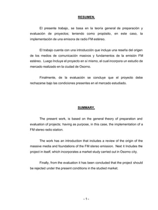 - 1 -
RESUMEN.
El presente trabajo, se basa en la teoría general de preparación y
evaluación de proyectos; teniendo como propósito, en este caso, la
implementación de una emisora de radio FM estéreo.
El trabajo cuenta con una introducción que incluye una reseña del origen
de los medios de comunicación masivos y fundamentos de la emisión FM
estéreo. Luego Incluye el proyecto en sí mismo, el cual incorpora un estudio de
mercado realizado en la ciudad de Osorno.
Finalmente, de la evaluación se concluye que el proyecto debe
rechazarse bajo las condiciones presentes en el mercado estudiado.
SUMMARY.
The present work, is based on the general theory of preparation and
evaluation of projects; having as purpose, in this case, the implementation of a
FM stereo radio station.
The work has an introduction that includes a review of the origin of the
massive media and foundations of the FM stereo emission. Next it Includes the
project in itself, which incorporates a market study carried out in Osorno city.
Finally, from the evaluation it has been concluded that the project should
be rejected under the present conditions in the studied market.
 