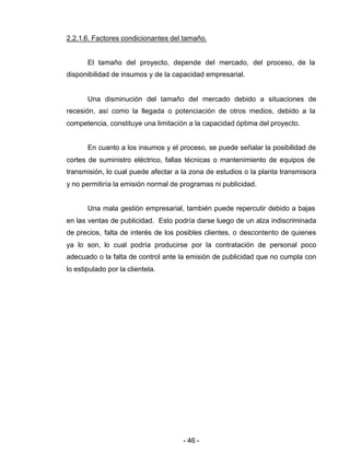 - 46 -
2.2.1.6. Factores condicionantes del tamaño.
El tamaño del proyecto, depende del mercado, del proceso, de la
disponibilidad de insumos y de la capacidad empresarial.
Una disminución del tamaño del mercado debido a situaciones de
recesión, así como la llegada o potenciación de otros medios, debido a la
competencia, constituye una limitación a la capacidad óptima del proyecto.
En cuanto a los insumos y el proceso, se puede señalar la posibilidad de
cortes de suministro eléctrico, fallas técnicas o mantenimiento de equipos de
transmisión, lo cual puede afectar a la zona de estudios o la planta transmisora
y no permitiría la emisión normal de programas ni publicidad.
Una mala gestión empresarial, también puede repercutir debido a bajas
en las ventas de publicidad. Esto podría darse luego de un alza indiscriminada
de precios, falta de interés de los posibles clientes, o descontento de quienes
ya lo son, lo cual podría producirse por la contratación de personal poco
adecuado o la falta de control ante la emisión de publicidad que no cumpla con
lo estipulado por la clientela.
 